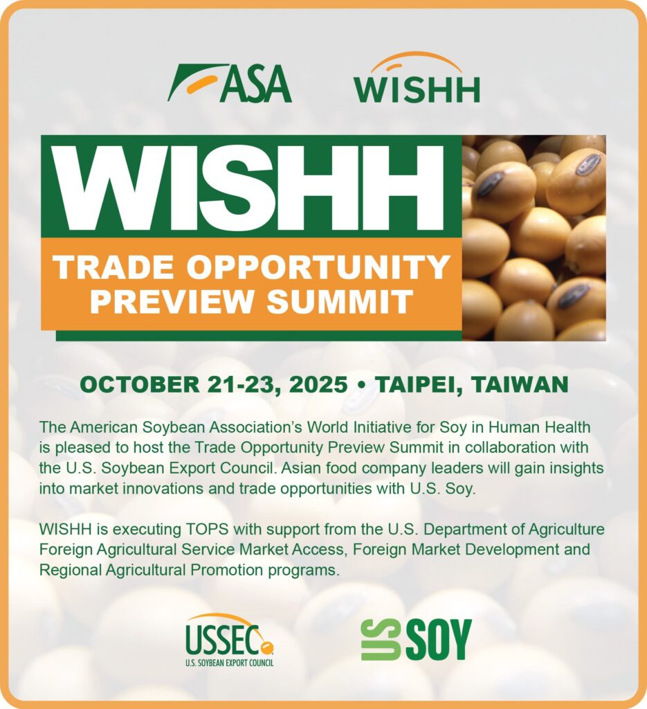 WISHH Trade Opportunity Preview Summit. October 21-23. 2-25 in Taipei, Taiwan. The American Soybean Association's World Initiative for Soy in Human Health is pleased to host the Trade Opportunity Preview Summit in collaboration with the U.S. Soybean Export Council. Asian  food company leaders will gain insights into market innovations and trade opportunities with U.S. Soy. WISHH executing TOPS with support from the U.S. Department of Agriculture Foreign Agricultural Service Market Access, Foreign Market Development, and Regional Agricultural Promotion programs.